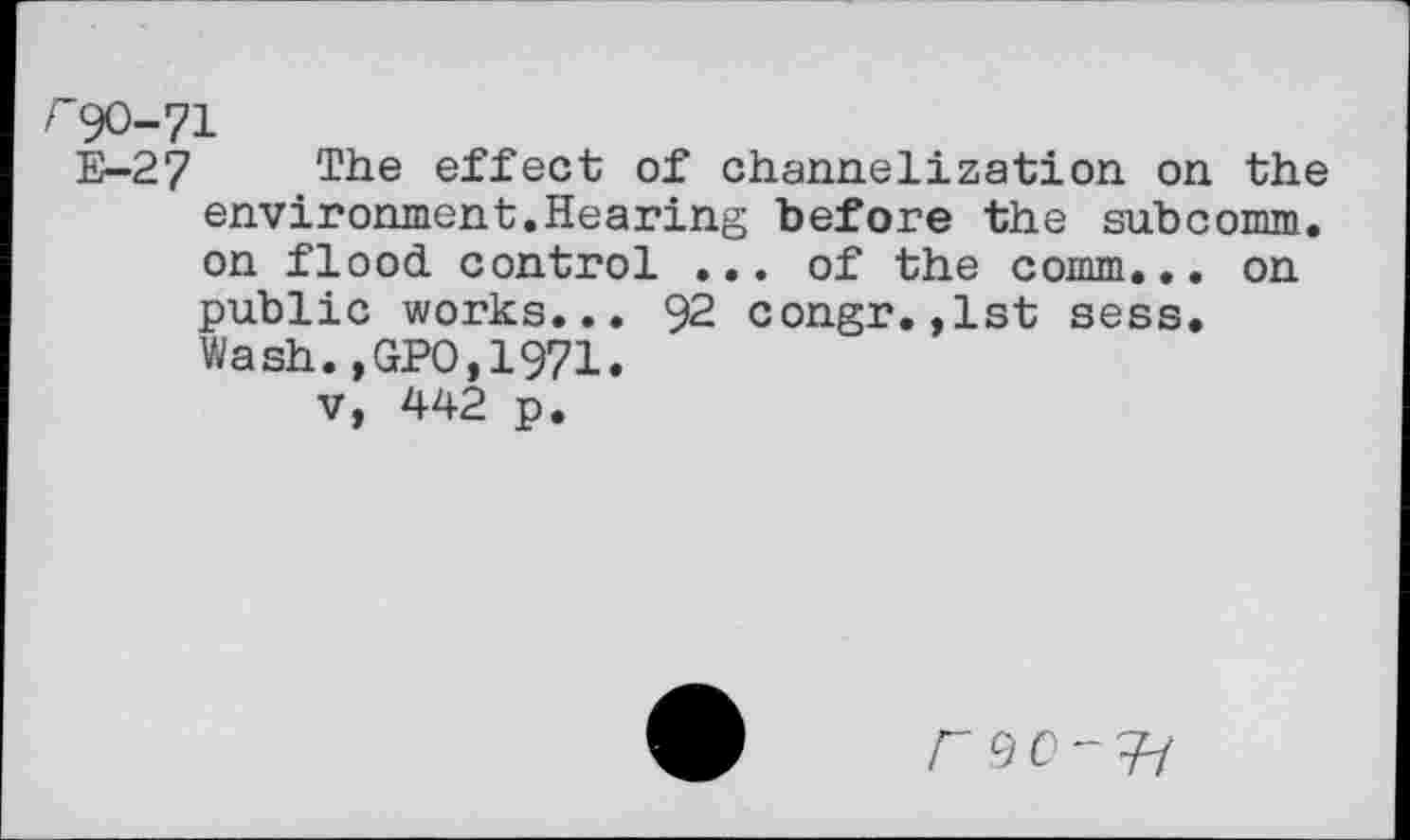 ﻿r90-71
E-27 The effect of channelization on the environment.Hearing before the subcomm, on flood control ... of the comm... on public works... 92 congr.,1st sess. Wash.,GPO,1971.
v, 442 p.
r 90-^H